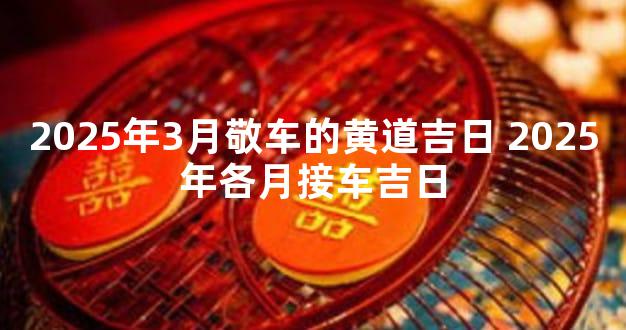 2025年3月敬车的黄道吉日 2025年各月接车吉日